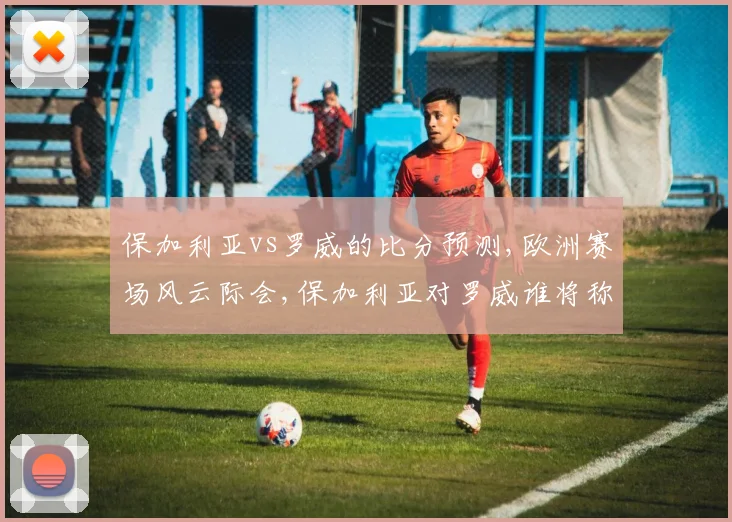 保加利亚vs罗威的比分预测,欧洲赛场风云际会,保加利亚对罗威谁将称雄,一触即发