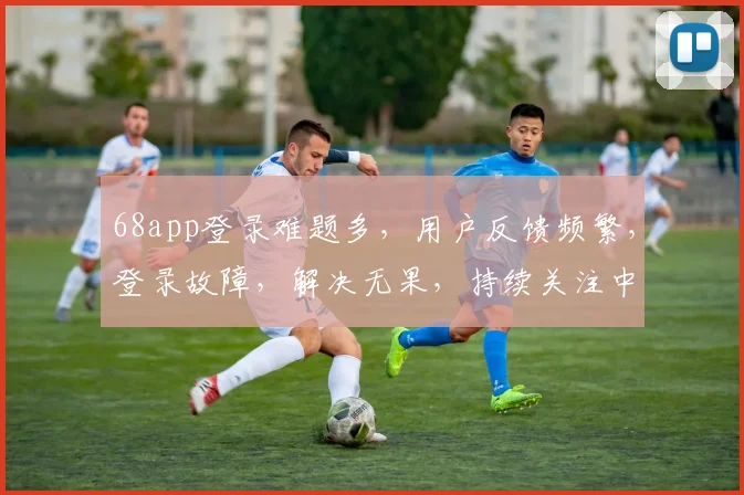 68app登录难题多，用户反馈频繁，登录故障，解决无果，持续关注中