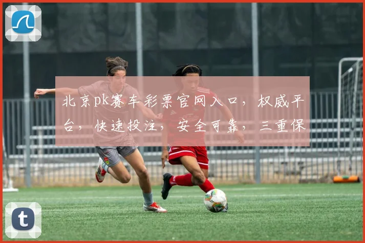 北京pk赛车彩票官网入口，权威平台，快速投注，安全可靠，三重保障，必看攻略，轻松中奖